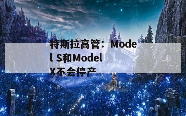 特斯拉高管：Model S和Model X不会停产
