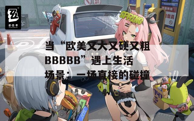 当“欧美又大又硬又粗BBBBB”遇上生活场景：一场直接的碰撞
