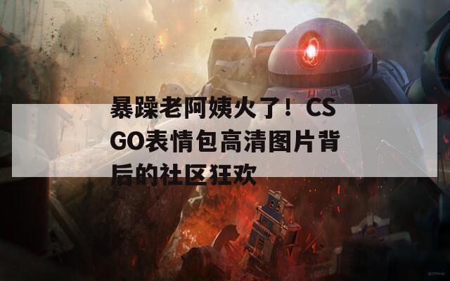 暴躁老阿姨火了！CSGO表情包高清图片背后的社区狂欢