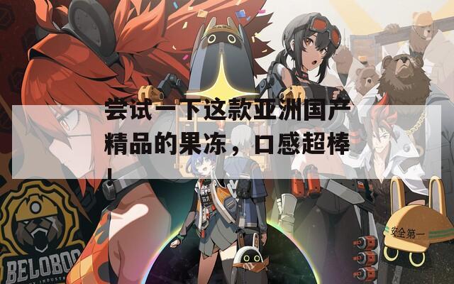 尝试一下这款亚洲国产精品的果冻，口感超棒！