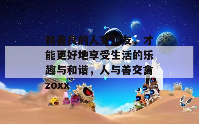 和善良的人交朋友，才能更好地享受生活的乐趣与和谐，人与善交禽zoxx