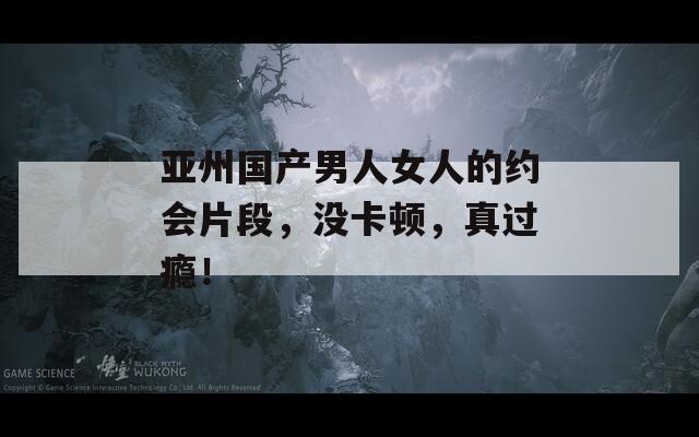 亚州国产男人女人的约会片段，没卡顿，真过瘾！