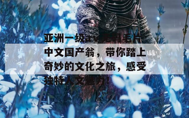 亚洲一级aⅴ无码毛片中文国产翁，带你踏上奇妙的文化之旅，感受独特人文魅力！