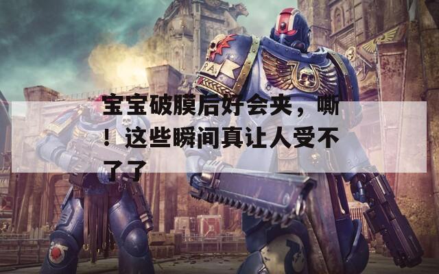 宝宝破膜后好会夹，嘶！这些瞬间真让人受不了了