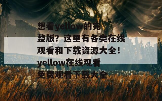 想看yellow的完整版？这里有各类在线观看和下载资源大全！yellow在线观看免费观看下载大全