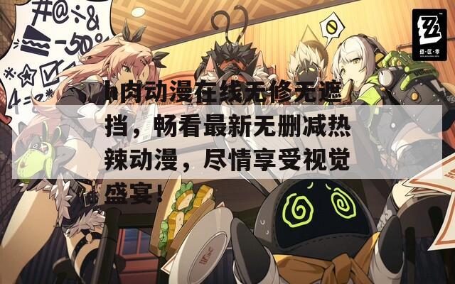 h肉动漫在线无修无遮挡，畅看最新无删减热辣动漫，尽情享受视觉盛宴！