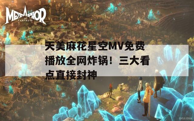 天美麻花星空MV免费播放全网炸锅！三大看点直接封神