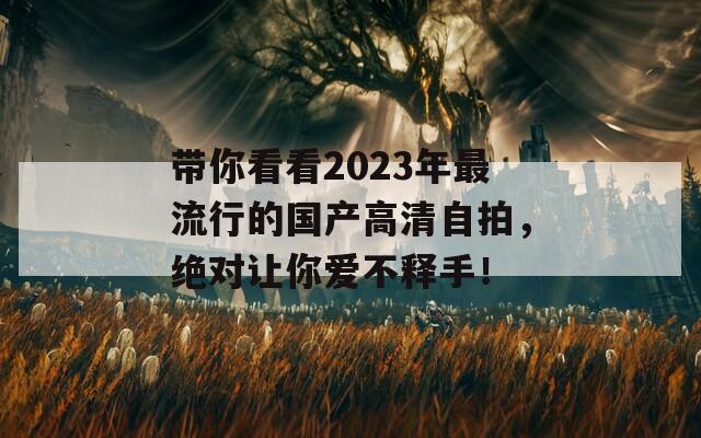 带你看看2023年最流行的国产高清自拍，绝对让你爱不释手！
