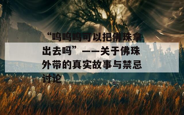 “呜呜呜可以把佛珠拿出去吗”——关于佛珠外带的真实故事与禁忌讨论