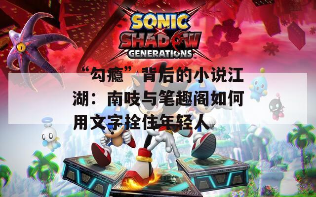 “勾瘾”背后的小说江湖：南吱与笔趣阁如何用文字拴住年轻人