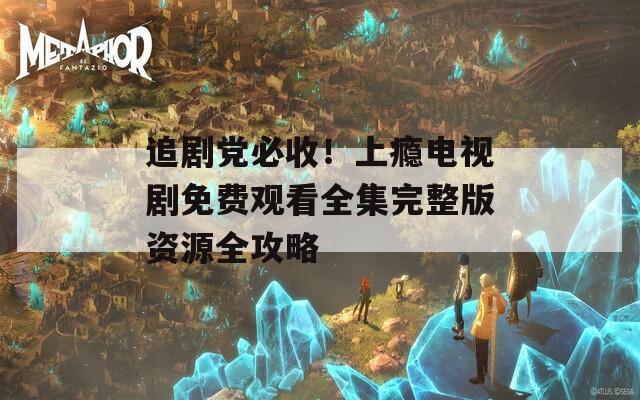 追剧党必收！上瘾电视剧免费观看全集完整版资源全攻略