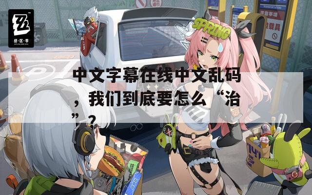 中文字幕在线中文乱码，我们到底要怎么“治”？