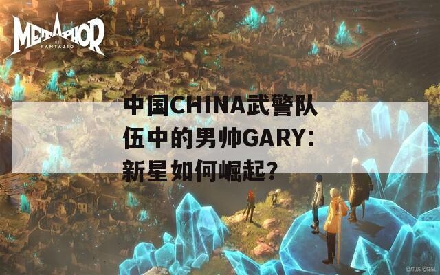 中国CHINA武警队伍中的男帅GARY：新星如何崛起？