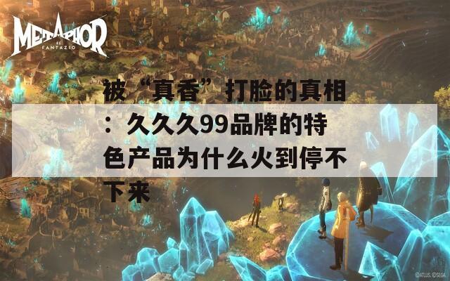 被“真香”打脸的真相：久久久99品牌的特色产品为什么火到停不下来