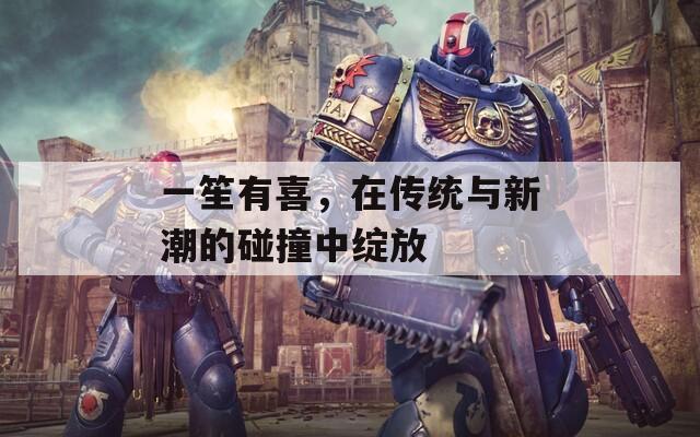 一笙有喜，在传统与新潮的碰撞中绽放