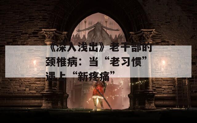 《深入浅出》老干部的颈椎病：当“老习惯”遇上“新疼痛”