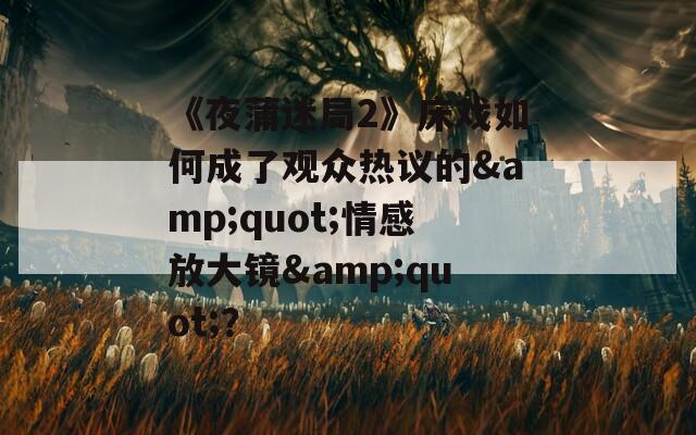 《夜蒲迷局2》床戏如何成了观众热议的&quot;情感放大镜&quot;？
