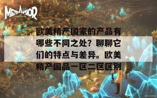 欧美精产国家的产品有哪些不同之处？聊聊它们的特点与差异。欧美精产国品一区二区区别