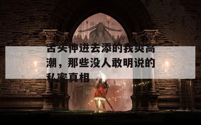 舌头伸进去添的我爽高潮，那些没人敢明说的私密真相