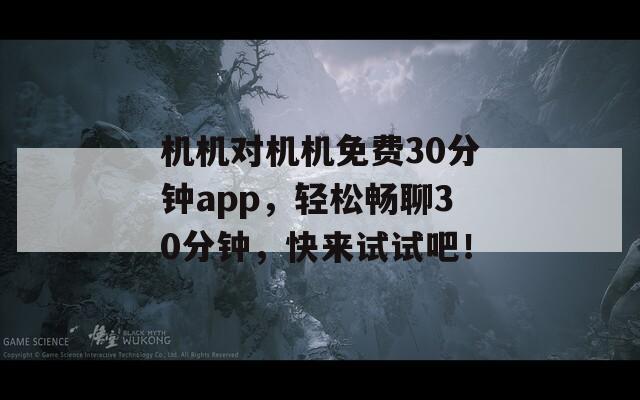 机机对机机免费30分钟app，轻松畅聊30分钟，快来试试吧！