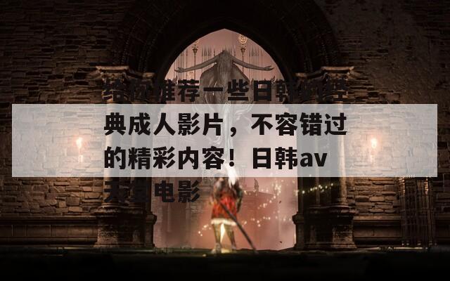 给你推荐一些日韩的经典成人影片，不容错过的精彩内容！日韩av天堂电影