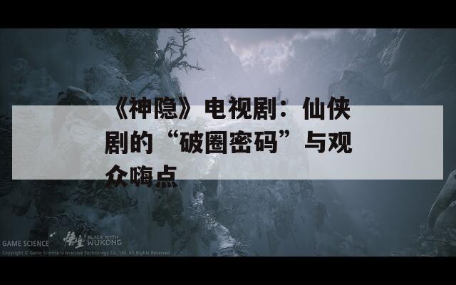 《神隐》电视剧：仙侠剧的“破圈密码”与观众嗨点