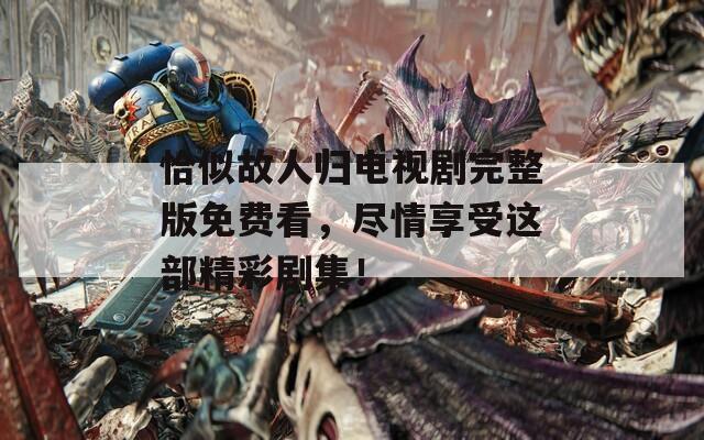 恰似故人归电视剧完整版免费看，尽情享受这部精彩剧集！