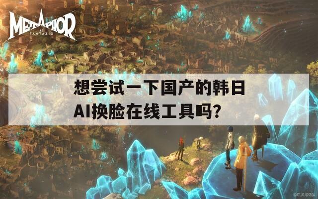 想尝试一下国产的韩日AI换脸在线工具吗？