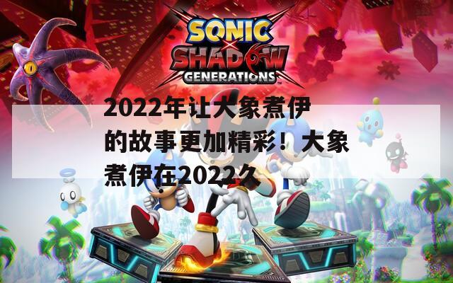 2022年让大象煮伊的故事更加精彩！大象煮伊在2022久