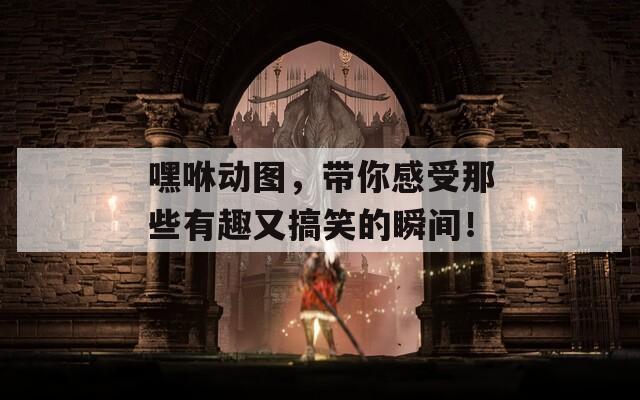 嘿咻动图，带你感受那些有趣又搞笑的瞬间！