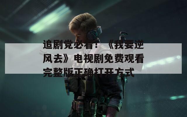 追剧党必看！《我要逆风去》电视剧免费观看完整版正确打开方式