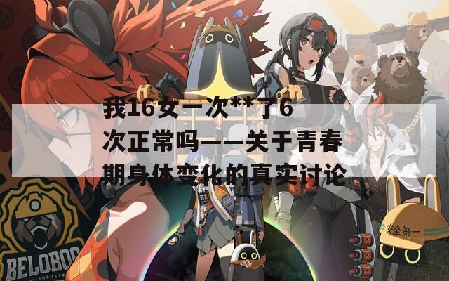 我16女一次**了6次正常吗——关于青春期身体变化的真实讨论