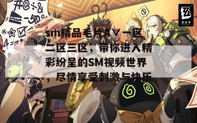 sm精品毛片A∨一区二区三区，带你进入精彩纷呈的SM视频世界，尽情享受刺激与快乐！