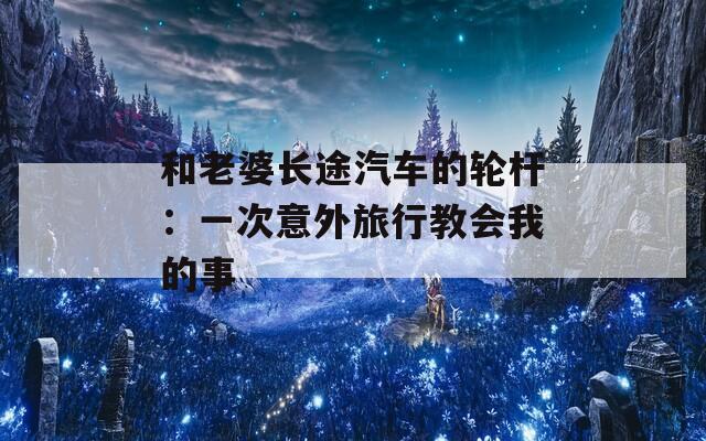 和老婆长途汽车的轮杆：一次意外旅行教会我的事