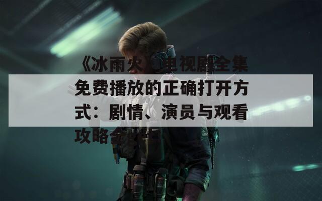 《冰雨火》电视剧全集免费播放的正确打开方式：剧情、演员与观看攻略全get！