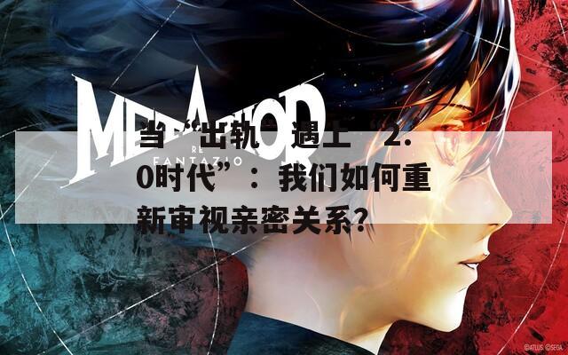 当“出轨”遇上“2.0时代”：我们如何重新审视亲密关系？