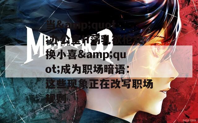 当&quot;办公室H荡乳欲伦交换小喜&quot;成为职场暗语：这些现象正在改写职场规则
