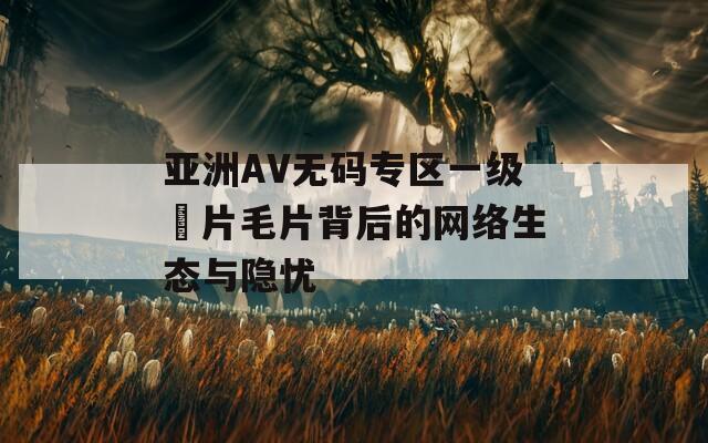 亚洲AV无码专区一级婬片毛片背后的网络生态与隐忧