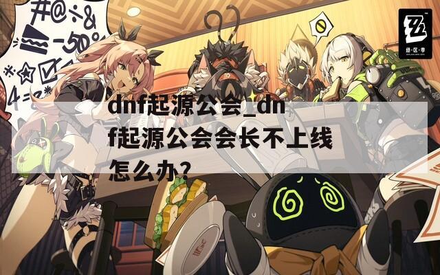 dnf起源公会_dnf起源公会会长不上线怎么办？