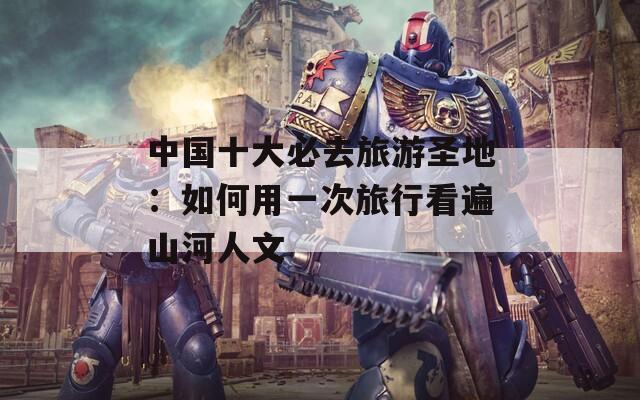 中国十大必去旅游圣地：如何用一次旅行看遍山河人文