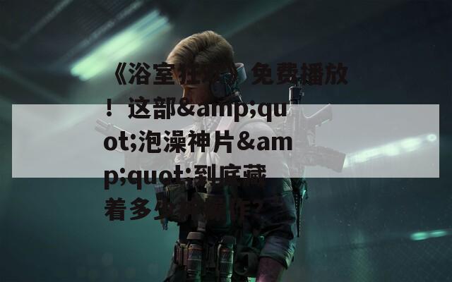 《浴室狂欢》免费播放！这部&quot;泡澡神片&quot;到底藏着多少神操作？