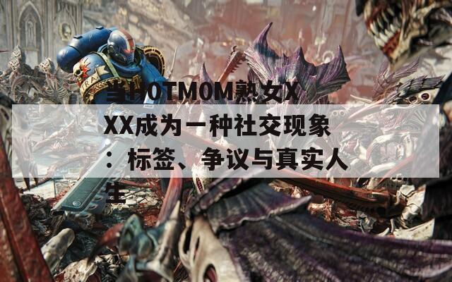 当H0TM0M熟女XXX成为一种社交现象：标签、争议与真实人生