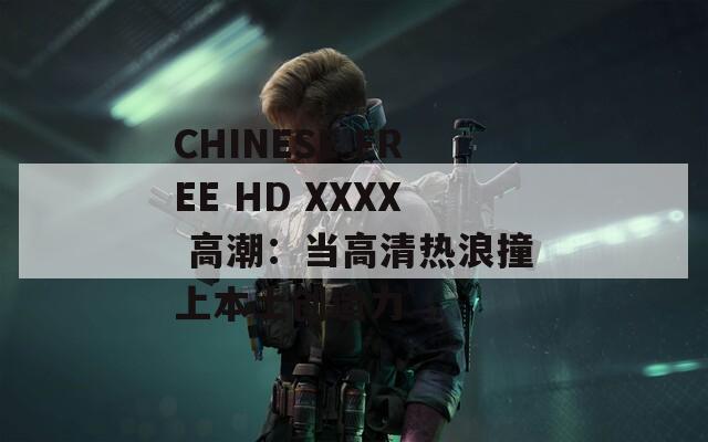 CHINESE FREE HD XXXX 高潮：当高清热浪撞上本土创造力