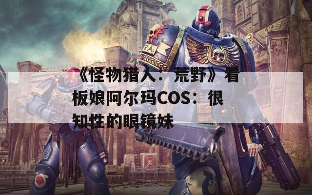 《怪物猎人：荒野》看板娘阿尔玛COS：很知性的眼镜妹