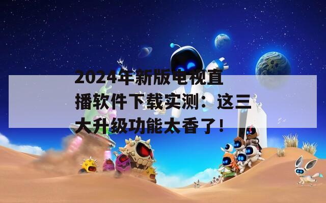 2024年新版电视直播软件下载实测：这三大升级功能太香了！