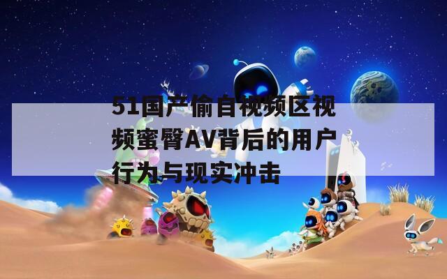 51国产偷自视频区视频蜜臀AV背后的用户行为与现实冲击