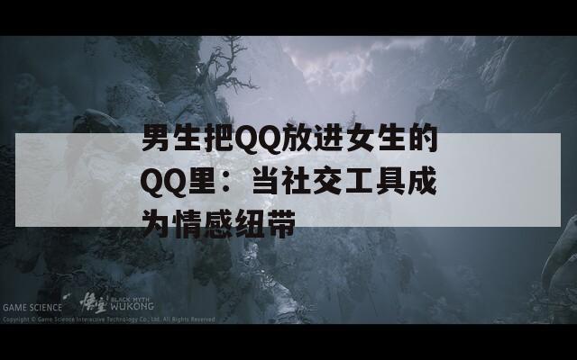 男生把QQ放进女生的QQ里：当社交工具成为情感纽带