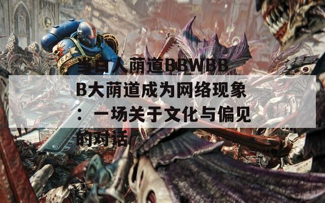 当白人荫道BBWBBB大荫道成为网络现象：一场关于文化与偏见的对话