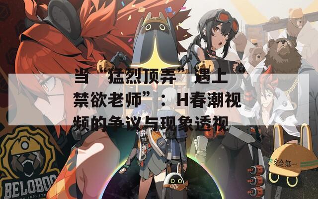 当“猛烈顶弄”遇上“禁欲老师”：H春潮视频的争议与现象透视
