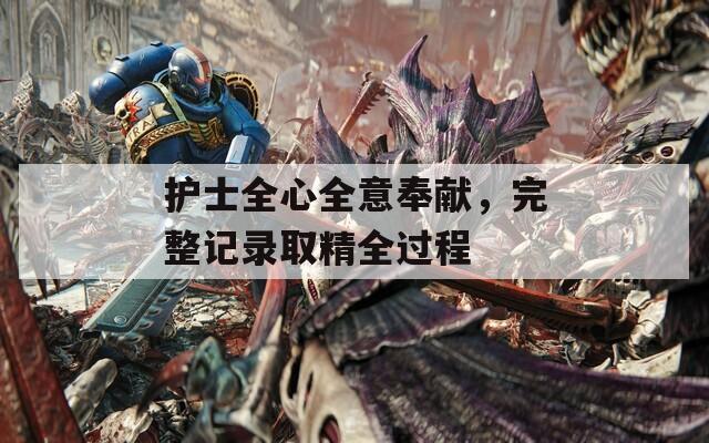 护士全心全意奉献，完整记录取精全过程